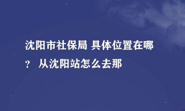 沈阳市社保局 具体位置在哪？ 从沈阳站怎么去那