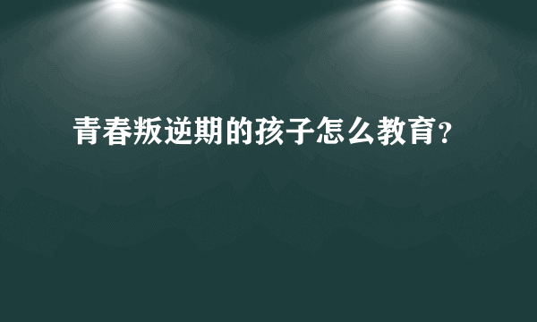 青春叛逆期的孩子怎么教育？