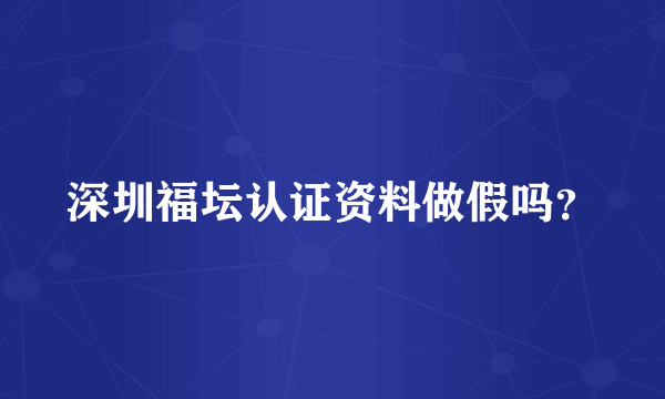 深圳福坛认证资料做假吗？