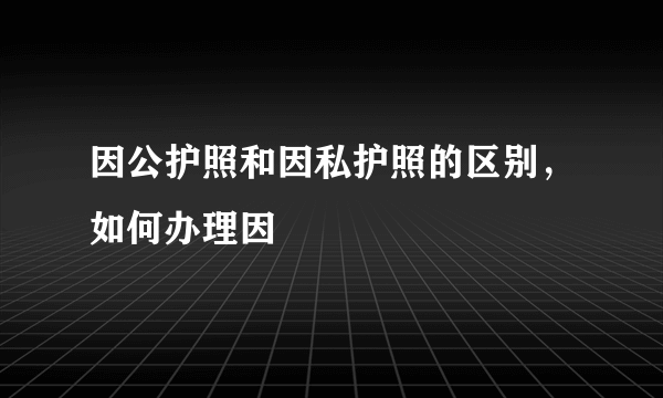 因公护照和因私护照的区别，如何办理因