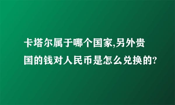 卡塔尔属于哪个国家,另外贵国的钱对人民币是怎么兑换的?