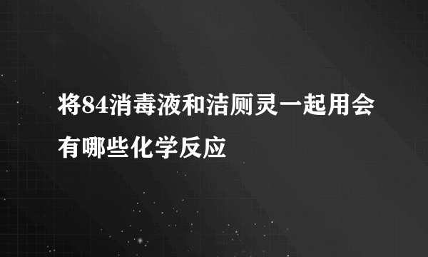 将84消毒液和洁厕灵一起用会有哪些化学反应