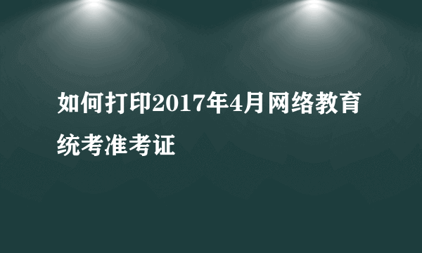 如何打印2017年4月网络教育统考准考证