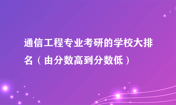 通信工程专业考研的学校大排名（由分数高到分数低）