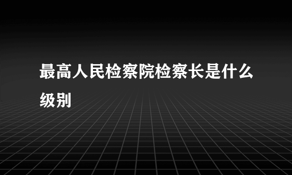 最高人民检察院检察长是什么级别