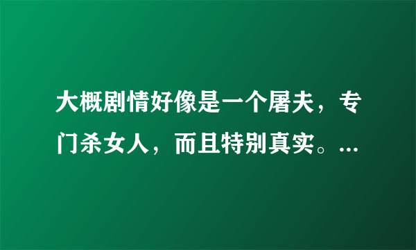 大概剧情好像是一个屠夫，专门杀女人，而且特别真实。掏五脏，绞肉等等...警察还来他的店铺找人。