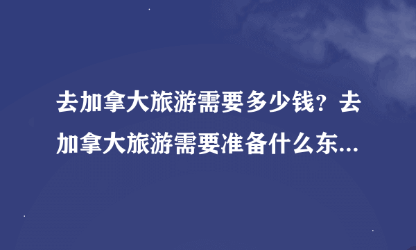 去加拿大旅游需要多少钱？去加拿大旅游需要准备什么东西吗？签证怎么办啊？