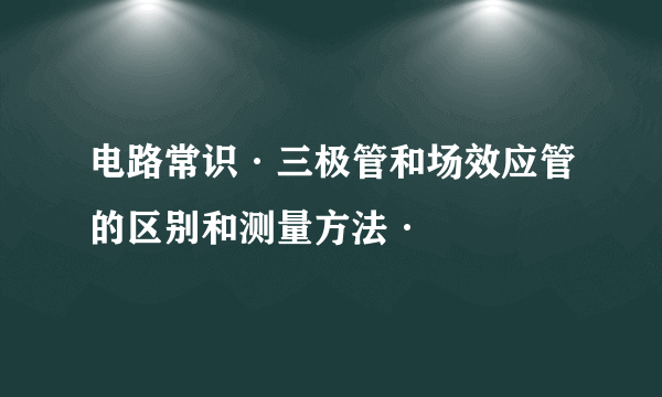 电路常识·三极管和场效应管的区别和测量方法·