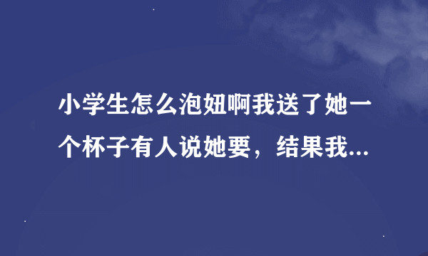 小学生怎么泡妞啊我送了她一个杯子有人说她要，结果我买了叫女同学送给她，没想到她不要还差点砸了丢脸