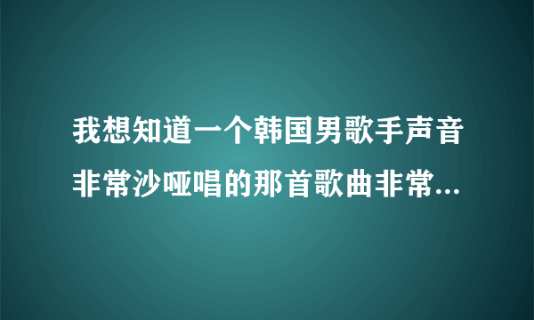 我想知道一个韩国男歌手声音非常沙哑唱的那首歌曲非常悲伤非常好听里面大概是沙朗啊酷妹沙朗啊遗漏K什么