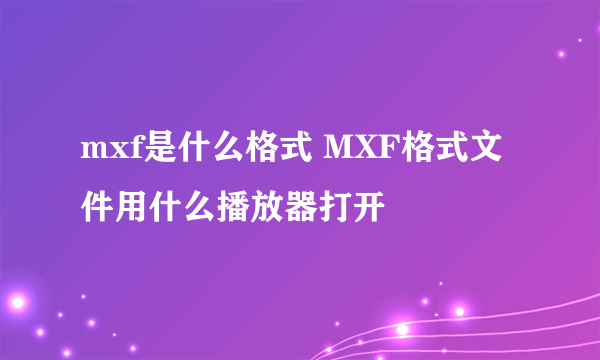 mxf是什么格式 MXF格式文件用什么播放器打开