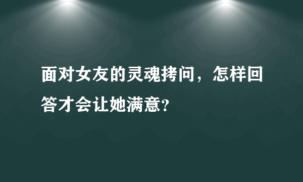 面对女友的灵魂拷问，怎样回答才会让她满意？