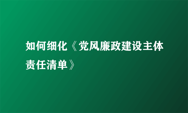 如何细化《党风廉政建设主体责任清单》