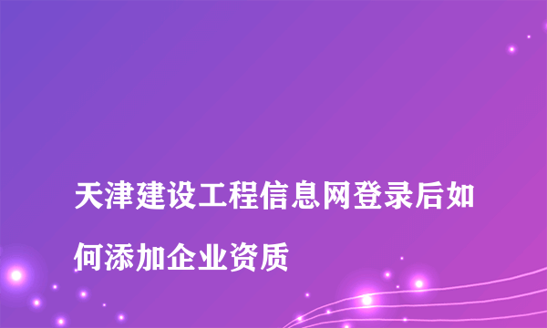 
天津建设工程信息网登录后如何添加企业资质
