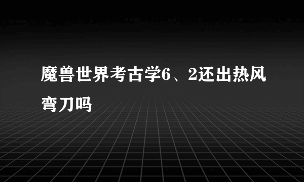 魔兽世界考古学6、2还出热风弯刀吗