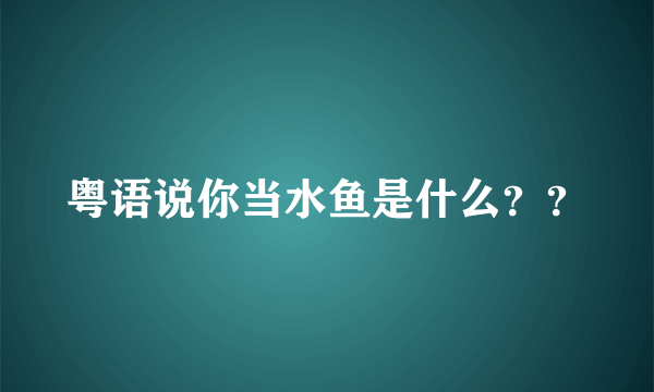 粤语说你当水鱼是什么？？