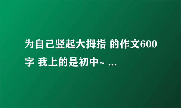 为自己竖起大拇指 的作文600字 我上的是初中~ 作文很差 最好又不通顺的地方