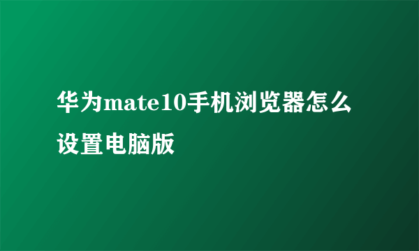 华为mate10手机浏览器怎么设置电脑版