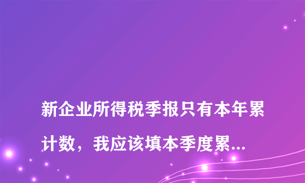 
新企业所得税季报只有本年累计数，我应该填本季度累计数还是全年累计数，谢谢
