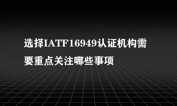 选择IATF16949认证机构需要重点关注哪些事项