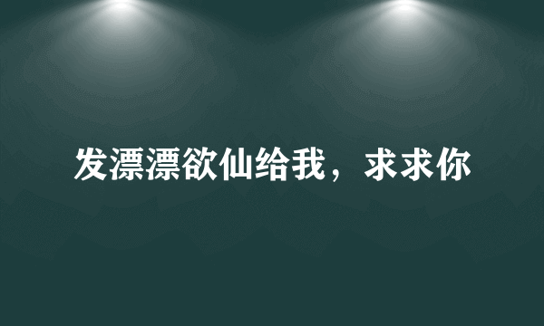 发漂漂欲仙给我，求求你