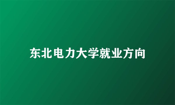 东北电力大学就业方向