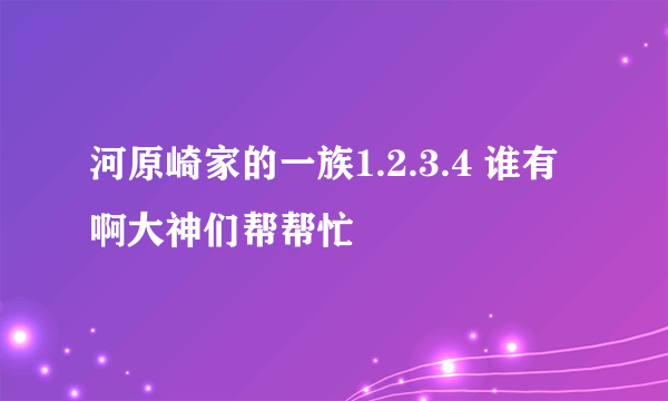 河原崎家的一族1.2.3.4 谁有啊大神们帮帮忙