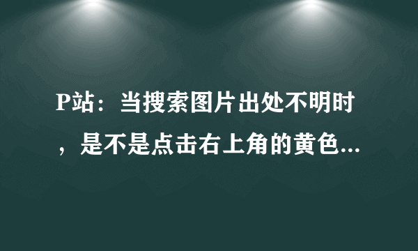 P站：当搜索图片出处不明时，是不是点击右上角的黄色图标，打开的就是原图？