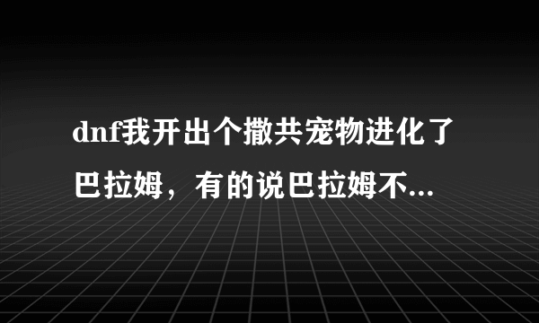 dnf我开出个撒共宠物进化了巴拉姆，有的说巴拉姆不能那个进化了，可我开是撒共进化的啊，现在还能进化不