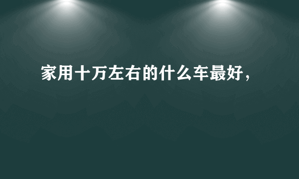 家用十万左右的什么车最好，