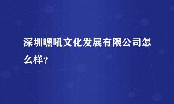 深圳嘿吼文化发展有限公司怎么样？