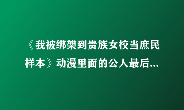 《我被绑架到贵族女校当庶民样本》动漫里面的公人最后和谁在一起了（请说详细，必须是真的）