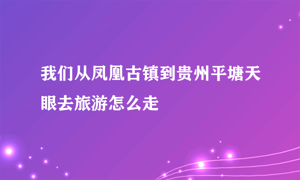 我们从凤凰古镇到贵州平塘天眼去旅游怎么走