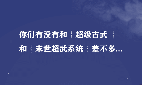 你们有没有和｛超级古武 ｝和｛末世超武系统｝差不多的书啊 ？20财富点跪求啊？