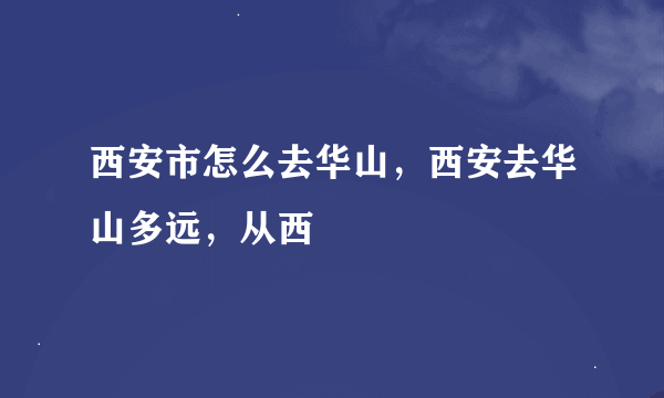 西安市怎么去华山，西安去华山多远，从西