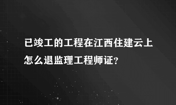 已竣工的工程在江西住建云上怎么退监理工程师证？