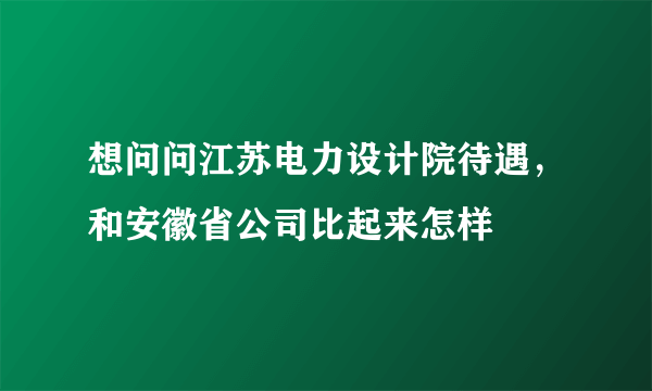 想问问江苏电力设计院待遇，和安徽省公司比起来怎样