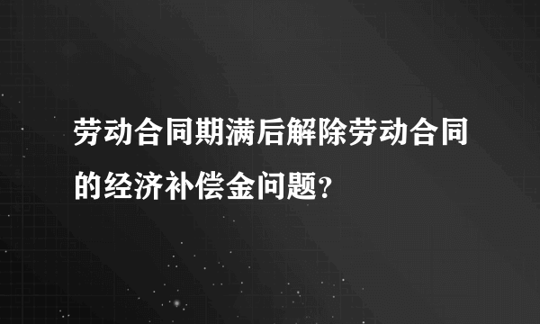 劳动合同期满后解除劳动合同的经济补偿金问题？