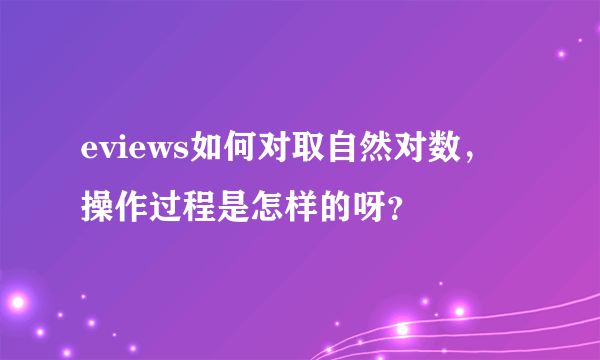 eviews如何对取自然对数，操作过程是怎样的呀？