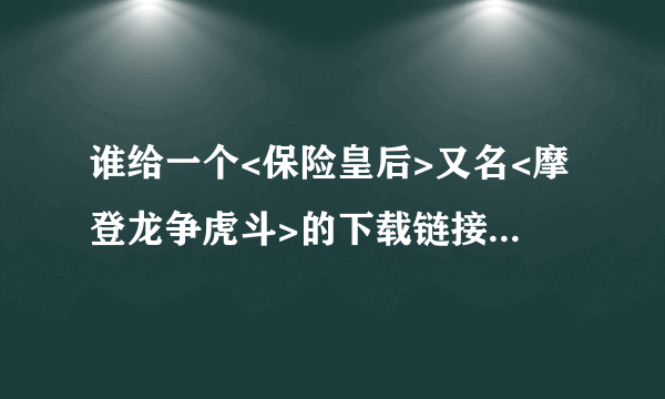 谁给一个<保险皇后>又名<摩登龙争虎斗>的下载链接阿, 谢谢!!