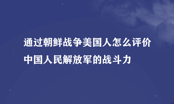 通过朝鲜战争美国人怎么评价中国人民解放军的战斗力