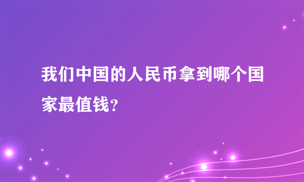 我们中国的人民币拿到哪个国家最值钱？