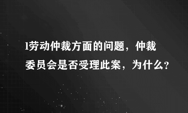 l劳动仲裁方面的问题，仲裁委员会是否受理此案，为什么？