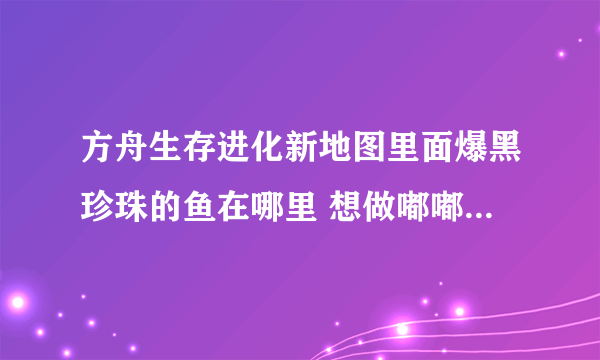 方舟生存进化新地图里面爆黑珍珠的鱼在哪里 想做嘟嘟鞍 找不到