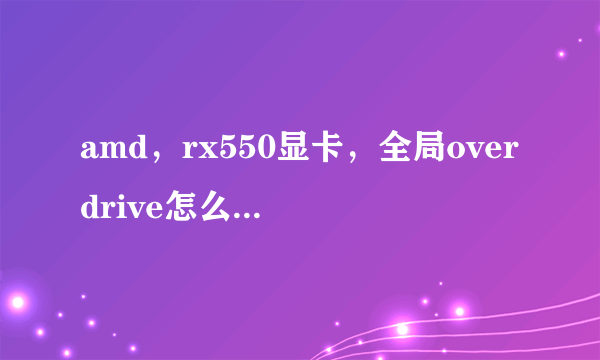 amd，rx550显卡，全局overdrive怎么开。我这界面没这功能呢