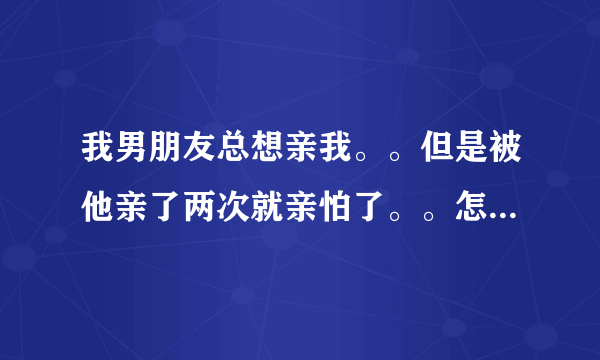 我男朋友总想亲我。。但是被他亲了两次就亲怕了。。怎么办啊。。