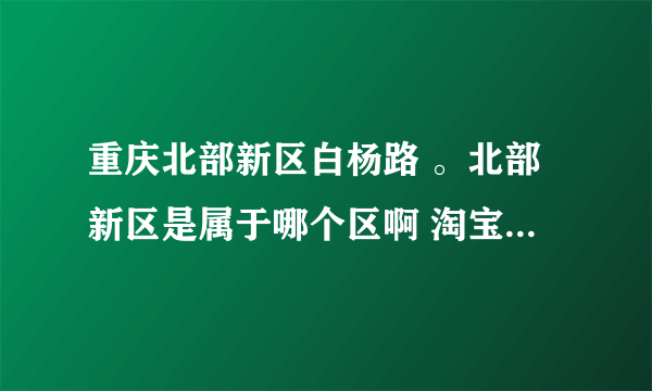 重庆北部新区白杨路 。北部新区是属于哪个区啊 淘宝上买东西怎么找不到北部新区这个区！！邮编是多少