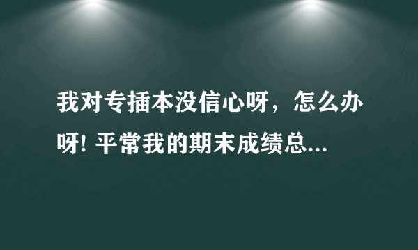 我对专插本没信心呀，怎么办呀! 平常我的期末成绩总是排在班里20几名，比我考的还好的，都报了专插本