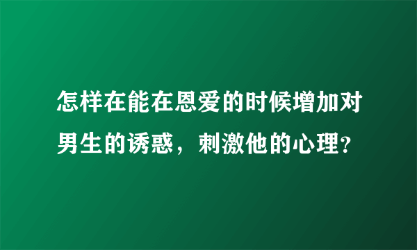 怎样在能在恩爱的时候增加对男生的诱惑，刺激他的心理？