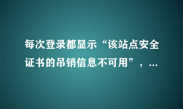 每次登录都显示“该站点安全证书的吊销信息不可用”，这是怎么回事啊？